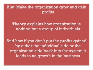 Aim: Make the organization grow and gain
                 profits

   Theory explains how organization is
    nothing but a group of individuals

And how if you don’t put the profits gained
    by either the individual side or the
 organization side back into the system it
    leads to no growth in the business
 
