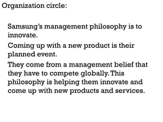 Organization circle:

 Samsung’s management philosophy is to
 innovate.
 Coming up with a new product is their
 planned event.
 They come from a management belief that
 they have to compete globally. This
 philosophy is helping them innovate and
 come up with new products and services.
 