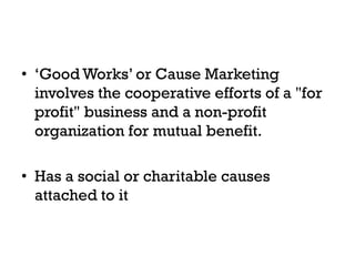 • ‘Good Works’ or Cause Marketing
  involves the cooperative efforts of a "for
  profit" business and a non-profit
  organization for mutual benefit.

• Has a social or charitable causes
  attached to it
 
