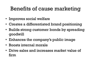 Benefits of cause marketing
• Improves social welfare
• Creates a differentiated brand positioning
• Builds strong customer bonds by spreading
  goodwill
• Enhances the company’s public image
• Boosts internal morale
• Drive sales and increases market value of
  firm
 