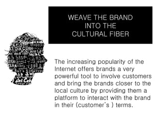 WEAVE THE BRAND
        INTO THE
     CULTURAL FIBER


The increasing popularity of the
Internet offers brands a very
powerful tool to involve customers
and bring the brands closer to the
local culture by providing them a
platform to interact with the brand
in their (customer’s ) terms.
 