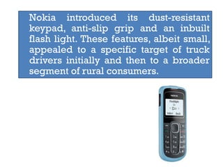 Nokia introduced its dust-resistant
keypad, anti-slip grip and an inbuilt
flash light. These features, albeit small,
appealed to a specific target of truck
drivers initially and then to a broader
segment of rural consumers.
 