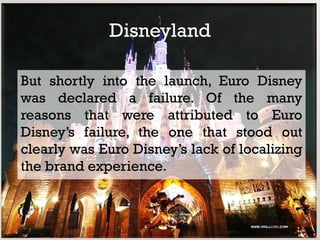Disneyland

But shortly into the launch, Euro Disney
was declared a failure. Of the many
reasons that were attributed to Euro
Disney’s failure, the one that stood out
clearly was Euro Disney’s lack of localizing
the brand experience.
 