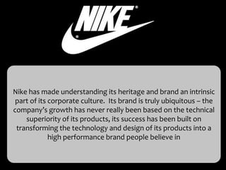 Nike has made understanding its heritage and brand an intrinsic
 part of its corporate culture. Its brand is truly ubiquitous – the
company’s growth has never really been based on the technical
    superiority of its products, its success has been built on
 transforming the technology and design of its products into a
             high performance brand people believe in
 