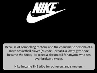 Because of compelling rhetoric and the charismatic persona of a
  mere basketball player (Michael Jordan), a lowly gym shoe
 became the Shoes, -its creed a clarion call for anyone who has
                     ever broken a sweat.

      Nike became THE tribe for achievers and sweaters.
 
