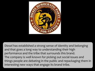 Diesel has established a strong sense of identity and belonging
and that goes a long way to understanding their high
performance and the tribe that surrounds this brand.
The company is well known for picking out social issues and
things people are debating in the public and repackaging them in
interesting new ways that engage its brand tribe.
 