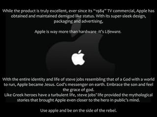While the product is truly excellent, ever since its “1984” TV commercial, Apple has
    obtained and maintained demigod like status. With its super-sleek design,
                             packaging and advertising,

                 Apple is way more than hardware -it’s Lifeware.




With the entire identity and life of steve jobs resembling that of a God with a world
to run, Apple became Jesus. God’s messenger on earth. Embrace the son and feel
                                   the grace of god.
Like Greek heroes have a turbulent life, steve jobs’ life provided the mythological
        stories that brought Apple even closer to the hero in public’s mind.

                     Use apple and be on the side of the rebel.
 