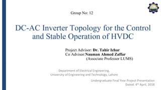 Department of Electrical Engineering,
University of Engineering and Technology, Lahore
DC-AC Inverter Topology for the Control
and Stable Operation of HVDC
Group No: 12
Project Advisor: Dr. Tahir Izhar
Co Advisor:Nauman Ahmed Zaffar
(Associate Professor LUMS)
Undergraduate Final Year Project Presentation
Dated: 4th April, 2018
 