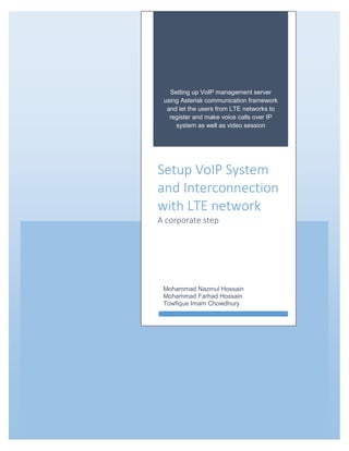 Setting up VoIP management server
using Asterisk communication framework
and let the users from LTE networks to
register and make voice calls over IP
system as well as video session
Setup VoIP System
and Interconnection
with LTE network
A corporate step
Mohammad Nazmul Hossain
Mohammad Farhad Hossain
Towfique Imam Chowdhury
 