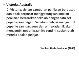 • Victoria, Australia
Di Victoria, sistem campuran penilaian berpusat
dan tidak berpusat menggabungkan amalan
penilaian berasaskan sekolah dengan satu set
peperiksaan negeri. Sebelum pelajar mengambil
peperiksaan luar, guru dan ahli akademik akan
mengambil peperiksaan itu sendiri, seolah-olah
mereka adalah pelajar.
Sumber: Linda dan Laura (2008)
 