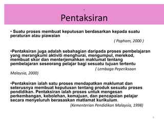 • Suatu proses membuat keputusan berdasarkan kepada suatu
peraturan atau piawaian
( Popham, 2000 )
•Pentaksiran juga adalah sebahagian daripada proses pembelajaran
yang merangkumi aktiviti menghurai, mengumpul, merekod,
membuat skor dan menterjemahkan maklumat tentang
pembelajaran seseorang pelajar bagi sesuatu tujuan tertentu
( Lembaga Peperiksaan
Malaysia, 2000)
•Pentaksiran ialah satu proses mendapatkan maklumat dan
seterusnya membuat keputusan tentang produk sesuatu proses
pendidikan. Pentaksiran ialah proses untuk mengesan
perkembangan, kebolehan, kemajuan, dan pencapaian pelajar
secara menyeluruh berasaskan matlamat kurikulum.
(Kementerian Pendidikan Malaysia, 1998)
6
.
Pentaksiran
 