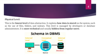 4
Physical Level:
This is the lowest level of data abstraction. It explains how data is stored on the system, such
as the use of files, folders, and indexes. This level is managed by developers or database
administrators. It is more technical and usually hidden from regular users.
 