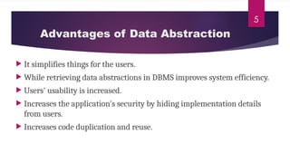 5
Advantages of Data Abstraction
 It simplifies things for the users.
 While retrieving data abstractions in DBMS improves system efficiency.
 Users' usability is increased.
 Increases the application's security by hiding implementation details
from users.
 Increases code duplication and reuse.
 