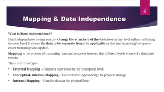 6
What is Data Independence?
Data Independence means you can change the structure of the database at one level without affecting
the next level. It allows the data to be separate from the applications that use it, making the system
easier to manage and update.
Mapping is the process of translating data and requests between the different levels (tiers) of a database
system.
There are three types:
• External Mapping – Connects user views to the conceptual level
• Conceptual/Internal Mapping – Connects the logical design to physical storage
• Internal Mapping – Handles data at the physical level
Mapping & Data Independence
 