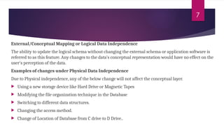 7
External/Conceptual Mapping or Logical Data Independence
The ability to update the logical schema without changing the external schema or application software is
referred to as this feature. Any changes to the data's conceptual representation would have no effect on the
user's perception of the data.
Examples of changes under Physical Data Independence
Due to Physical independence, any of the below change will not affect the conceptual layer.
 Using a new storage device like Hard Drive or Magnetic Tapes
 Modifying the file organization technique in the Database
 Switching to different data structures.
 Changing the access method.
 Change of Location of Database from C drive to D Drive..
 