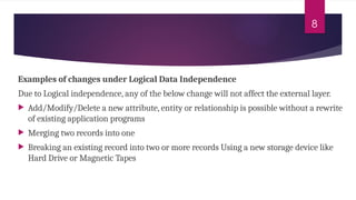 8
Examples of changes under Logical Data Independence
Due to Logical independence, any of the below change will not affect the external layer.
 Add/Modify/Delete a new attribute, entity or relationship is possible without a rewrite
of existing application programs
 Merging two records into one
 Breaking an existing record into two or more records Using a new storage device like
Hard Drive or Magnetic Tapes
 