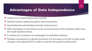 9
 Assists you in improving the data's quality.
 Database system upkeep has gotten more inexpensive.
 Standardization and database security enhancements
 Allow developers to concentrate on the overall structure of the database rather than
the inside implementation.
 It enables you to enhance an undamaged or undivided condition.
 Database inconsistency is greatly decreased. It is necessary to be able to easily make
changes at the physical level in order to improve the system’s performance.
Advantages of Data Independence
 