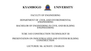 KYAMBOGO UNIVERSITY
FACULTY OF ENGINEERING
DEPARTMENT OF CIVIL AND ENVIRONMENTAL
ENGINEERING
BACHELOR OF ENGINEERING IN CIVIL AND BUILDING
ENGINEEERING
TCBE 3103 CONSTRUCTION TECHNOLOGY III
PRESENTATION ON INDUSTRIALIZED AND SYSTEM BUILDING
CONSTRUCTION
LECTURER: Mr. ACHAYE CHARLES
 