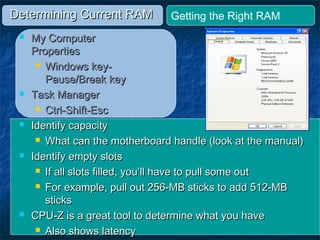 Determining Current RAMDetermining Current RAM
 My ComputerMy Computer
PropertiesProperties
 Windows key-Windows key-
Pause/Break keyPause/Break key
 Task ManagerTask Manager
 Ctrl-Shift-EscCtrl-Shift-Esc
 Identify capacityIdentify capacity
 What can the motherboard handle (look at the manual)What can the motherboard handle (look at the manual)
 Identify empty slotsIdentify empty slots
 If all slots filled, you’ll have to pull some outIf all slots filled, you’ll have to pull some out
 For example, pull out 256-MB sticks to add 512-MBFor example, pull out 256-MB sticks to add 512-MB
stickssticks
 CPU-Z is a great tool to determine what you haveCPU-Z is a great tool to determine what you have
 Also shows latencyAlso shows latency
Getting the Right RAM
 