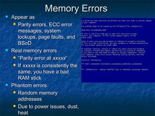 Memory ErrorsMemory Errors
 Appear asAppear as
 Parity errors, ECC errorParity errors, ECC error
messages, systemmessages, system
lockups, page faults, andlockups, page faults, and
BSoDBSoD
 Real memory errorsReal memory errors
 ““Parity error atParity error at xxxxxxxxxx””
 IfIf xxxxxxxxxx is consistently theis consistently the
same, you have a badsame, you have a bad
RAM stickRAM stick
 Phantom errorsPhantom errors
 Random memoryRandom memory
addressesaddresses
 Due to power issues, dust,Due to power issues, dust,
heatheat
 