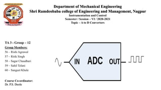 Department of Mechanical Engineering
Shri Ramdeobaba college of Engineering and Management, Nagpur
Instrumentation and Control
Semester / Session – VI / 2020-2021
Topic – A to D Convertors
TA 3 - Group – 12
Group Members:
56 – Rishi Agrawal
57 – Ritik Singh
58 – Sagar Chaudhari
59 – Sahil Telani
60 – Sangeet Khule
Course Co-ordinator:
Dr. P.S. Deole
 