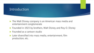 Introduction
 The Walt Disney company is an American mass media and
entertainment conglomerate
 Founded in 1923 by brothers, Walt Disney and Roy O. Disney
 Founded as a cartoon studio
 Later diversified into mass media, entertainment, film
production, etc.
 