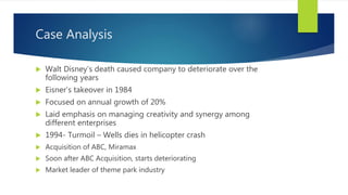 Case Analysis
 Walt Disney’s death caused company to deteriorate over the
following years
 Eisner’s takeover in 1984
 Focused on annual growth of 20%
 Laid emphasis on managing creativity and synergy among
different enterprises
 1994- Turmoil – Wells dies in helicopter crash
 Acquisition of ABC, Miramax
 Soon after ABC Acquisition, starts deteriorating
 Market leader of theme park industry
 