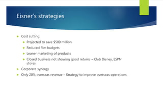 Eisner’s strategies
 Cost cutting:
 Projected to save $500 million
 Reduced film budgets
 Leaner marketing of products
 Closed business not showing good returns – Club Disney, ESPN
stores
 Corporate synergy
 Only 20% overseas revenue – Strategy to improve overseas operations
 