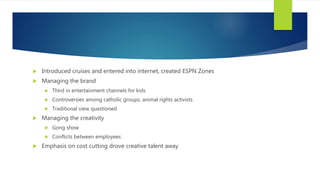  Introduced cruises and entered into internet, created ESPN Zones
 Managing the brand
 Third in entertainment channels for kids
 Controversies among catholic groups, animal rights activists
 Traditional view questioned
 Managing the creativity
 Gong show
 Conflicts between employees
 Emphasis on cost cutting drove creative talent away
 