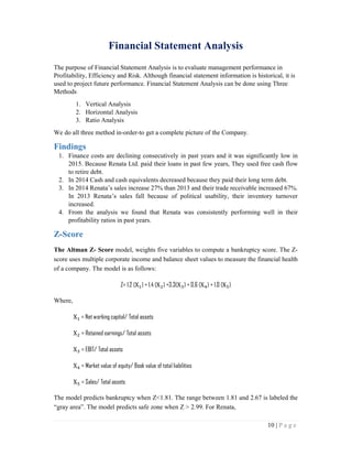 10 | P a g e
Financial Statement Analysis
The purpose of Financial Statement Analysis is to evaluate management performance in
Profitability, Efficiency and Risk. Although financial statement information is historical, it is
used to project future performance. Financial Statement Analysis can be done using Three
Methods
1. Vertical Analysis
2. Horizontal Analysis
3. Ratio Analysis
We do all three method in-order-to get a complete picture of the Company.
Findings
1. Finance costs are declining consecutively in past years and it was significantly low in
2015. Because Renata Ltd. paid their loans in past few years, They used free cash flow
to retire debt.
2. In 2014 Cash and cash equivalents decreased because they paid their long term debt.
3. In 2014 Renata’s sales increase 27% than 2013 and their trade receivable increased 67%.
In 2013 Renata’s sales fall because of political usability, their inventory turnover
increased.
4. From the analysis we found that Renata was consistently performing well in their
profitability ratios in past years.
Z-Score
The Altman Z- Score model, weights five variables to compute a bankruptcy score. The Z-
score uses multiple corporate income and balance sheet values to measure the financial health
of a company. The model is as follows:
Z= 1.2 (X ) + 1.4 (X ) +3.3(X ) + 0.6 (X ) + 1.0 (X )
Where,
X = Net working capital/ Total assets
X = Retained earnings/ Total assets
X = EBIT/ Total assets
X = Market value of equity/ Book value of total liabilities
X = Sales/ Total assets
The model predicts bankruptcy when Z<1.81. The range between 1.81 and 2.67 is labeled the
“gray area”. The model predicts safe zone when Z > 2.99. For Renata,
 