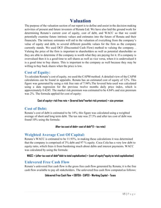 15 | P a g e
Valuation
The purpose of the valuation section of our report is to define and assist in the decision making
activities of present and future investors of Renata Ltd. We have also laid the ground work for
determining Renata’s current cost of equity, cost of debt, and WACC so that we could
potentially examine future intrinsic values and estimates into the future of Renata and their
financials. The intrinsic estimates will aid in the valuation of everything from the company’s
value of equity and debt, to several different possible values for the firm as the company
currently stands. We used DCF (Discounted Cash Flow) method to valuing the company. .
Valuing the price of the firm is important to shareholders as well as potential shareholder so
they are able to determine if the company is worth what they are paying for it. If a company is
overvalued then it is a good time to sell shares as well as vice versa, when it is undervalued it
is a good time to buy shares. This is important to the company as well because they may be
willing to buy back shares when the price is low.
Cost of Equity:
To calculate Renata’s cost of equity, we used the CAPM method. A detailed view of the CAPM
calculations can be found in appendix. Renata has an estimated cost of equity of 12%. This
figure was generated by using a risk free rate of 7.94%.The levered beta used was calculated
using a data regression for the previous twelve months daily price index, which is
approximately 0.4245. The market risk premium was estimated to be 4.84% and size premium
was 2%. The formula applied for cost of equity:
Cost of equity= risk free rate + (levered beta*market risk premium) + size premium
Cost of Debt:
Renata’s cost of debt is estimated to be 14%; this figure was calculated using a weighted
average of short and long term debt. The tax rate was 27.5% and after tax cost of debt was
found 10% using the formula:
After tax cost of debt= cost of debt*(1 – tax rate)
Weighted Average Cost Of Capital:
Renata’s WACC is estimated to be 11.93%, in making these calculations it was determined
that the company is comprised of 3% debt and 97 % equity. Coca Cola has a very low debt to
equity ratio, which frees it from burdening much about debts and interest payments. WACC
was calculated by using the formula:
WACC = (after tax cost of debt*debt to total capitalization) + (cost of equity*equity to total capitalization)
Unlevered Free Cash Flow
Renata’s unlevered free cash flow is the gross free cash flow generated by Renata; it is the free
cash flow available to pay all stakeholders. The unlevered free cash flow computed as follows:
Unlevered Free Cash Flow = EBITDA - CAPEX - Working Capital – Taxes
 
