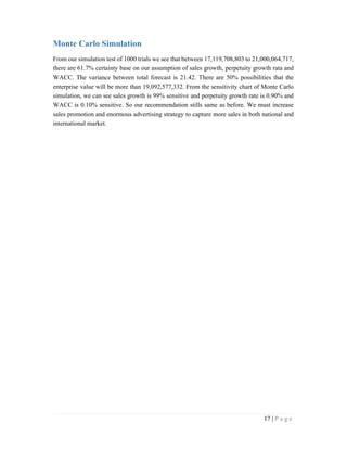 17 | P a g e
Monte Carlo Simulation
From our simulation test of 1000 trials we see that between 17,119,708,803 to 21,000,064,717,
there are 61.7% certainty base on our assumption of sales growth, perpetuity growth rata and
WACC. The variance between total forecast is 21.42. There are 50% possibilities that the
enterprise value will be more than 19,092,577,332. From the sensitivity chart of Monte Carlo
simulation, we can see sales growth is 99% sensitive and perpetuity growth rate is 0.90% and
WACC is 0.10% sensitive. So our recommendation stills same as before. We must increase
sales promotion and enormous advertising strategy to capture more sales in both national and
international market.
 