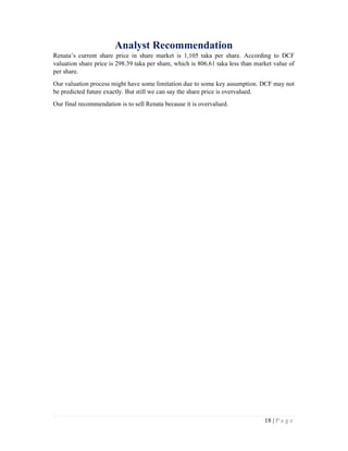 18 | P a g e
Analyst Recommendation
Renata’s current share price in share market is 1,105 taka per share. According to DCF
valuation share price is 298.39 taka per share, which is 806.61 taka less than market value of
per share.
Our valuation process might have some limitation due to some key assumption. DCF may not
be predicted future exactly. But still we can say the share price is overvalued.
Our final recommendation is to sell Renata because it is overvalued.
 