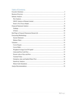 2 | P a g e
Table of Contents
Executive Summary.............................................................................................................. 3
Business Overview................................................................................................................ 4
Industry Analysis .................................................................................................................. 5
Pest Analysis..................................................................................................................... 5
SWOT Analysis of Renata Limited ................................................................................... 6
Porter’s Five Forces Model ............................................................................................... 8
Financial Statement Analysis .............................................................................................. 10
Findings .......................................................................................................................... 10
Z-Score ........................................................................................................................... 10
Red Flags in Financial Statements Renata Ltd..................................................................... 12
Forecasting Methodology.................................................................................................... 13
Income Statement............................................................................................................ 13
Balance Sheet.................................................................................................................. 14
Valuation ............................................................................................................................ 15
Cost of Equity: ................................................................................................................ 15
Cost of Debt:................................................................................................................... 15
Weighted Average Cost Of Capital: ................................................................................ 15
Unlevered Free Cash Flow .............................................................................................. 15
Present value of free cash flow........................................................................................ 16
Terminal Value ............................................................................................................... 16
Enterprise value and Implied Share Price ........................................................................ 16
Sensitivity Analysis......................................................................................................... 16
Monte Carlo Simulation .................................................................................................. 17
Analyst Recommendation ................................................................................................... 18
 