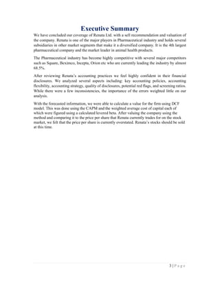 3 | P a g e
Executive Summary
We have concluded our coverage of Renata Ltd. with a sell recommendation and valuation of
the company. Renata is one of the major players in Pharmaceutical industry and holds several
subsidiaries in other market segments that make it a diversified company. It is the 4th largest
pharmaceutical company and the market leader in animal health products.
The Pharmaceutical industry has become highly competitive with several major competitors
such as Square, Beximco, Incepta, Orion etc who are currently leading the industry by almost
68.5%.
After reviewing Renata’s accounting practices we feel highly confident in their financial
disclosures. We analyzed several aspects including: key accounting policies, accounting
flexibility, accounting strategy, quality of disclosures, potential red flags, and screening ratios.
While there were a few inconsistencies, the importance of the errors weighted little on our
analysis.
With the forecasted information, we were able to calculate a value for the firm using DCF
model. This was done using the CAPM and the weighted average cost of capital each of
which were figured using a calculated levered beta. After valuing the company using the
method and comparing it to the price per share that Renata currently trades for on the stock
market, we felt that the price per share is currently overstated. Renata’s stocks should be sold
at this time.
 