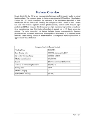 4 | P a g e
Business Overview
Renata Limited is the 4th largest pharmaceutical company and the market leader in animal
health products. The company started its business operations in 1972 as Pfizer (Bangladesh)
Limited. In 1993, Pfizer transferred the ownership of its Bangladesh operations to local
shareholders and the name of the company was changed to Renata Limited. Renata Limited
has four core business segments: human pharmaceuticals, animal health products, agro
products and FMCG products. The Company has eight manufacturing facilities spread over
three manufacturing sites. Distribution of products is carried out by 19 depots across the
country. The main competitors of Renata includes Square pharmaceuticals, Beximco
pharmaceuticals, Incepta etc. In addition, Renata products are exported to 18 countries around
the world. The Company is listed on the Dhaka Stock Exchange with market capitalization of
approximately Taka 50 billion.
Company Analysis: Renata Limited
Trading Code RENATA
Last Trading price 1105 Tk. (January 26, 2017)
52 weeks’ Moving Range 1080.00-1285.00
Market Capitalization 67,509.905
Sector Pharmaceuticals and Chemicals
Total no of outstanding Securities 60,896,541
Listing Year 1979
Market Category A
Public Share Holding 10.48%
 