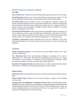 6 | P a g e
SWOT Analysis of Renata Limited
Strength
Many Product Line: Renata has around 300 human pharmaceuticals products in the market.
Brand Reputation: Renata is one of the market leaders in pharmaceutical industry. It is the
4th largest pharmaceutical company and the market leader in animal health products.
Investment Policy: Renata continues to have a very aggressive investment strategy. The
amount is financed through internal cash generation and bank loans. Renata has high profile
board of directors which give them an advantage in taking loans. For example a director of
Renata also holds the responsibility of Deputy Executive Director of BRAC and another
director is managing director of ICB.
Good Financial Management: After having made several profitable capital investments over
the last decade, they are now in the coveted position of being able to retire debt. In 2014, they
retired a corporate bond worth Taka 100 crores. Moreover, in 2015 and 2016 they hope to repay
similar amounts. This reduction in debt shall add significantly to our earnings growth.
Technology Advancement: Renata introduced online and sms verification of their most
selling product Maxpro. Every strip has code by which consumer can verify its expiry date and
originality.
Weakness
Decline in R&D Innovations: Low investments in innovative R&D continue to be a major
weakness of Renata Ltd.
Poor Marketing Plan: Sales and marketing knowledge is inadequate due to lack of
understanding of international Pharmaceutical marketing/pricing practices and market
environment in various countries. For example- The sales representatives of Renata’s cannot
out perform in comparison to other competitors like Incepta, Square etc.
Inconsistent in Supplying Product: Sometimes they are not able to produce specific products
efficiently; as a result they cannot supply those products to retailers timely.
Opportunities
Potential growth: It has potential growth due to increased market demand for pharmaceutical
drugs.
Widen Product Range: Product line has extension capacity to expand to meet changing
customer needs.
Exempted From The Obligations To Implement Patents: Being a least-developed country,
Bangladesh has been exempted from the obligations to implement patents and data protection
for pharmaceutical products until January 2033 by the World Trade Organization. Major raw
material supplying countries such as India and China are not legally able to produce the
patented raw materials due to the WTO restriction.
 
