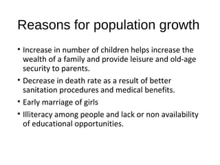 Reasons for population growth
• Increase in number of children helps increase the
wealth of a family and provide leisure and old-age
security to parents.
• Decrease in death rate as a result of better
sanitation procedures and medical benefits.
• Early marriage of girls
• Illiteracy among people and lack or non availability
of educational opportunities.
 