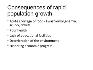 Consequences of rapid
population growth
• Acute shortage of food - kwashiorkor,anemia,
scurvy, rickets.
• Poor health
• Lack of educational facilities
• Deterioration of the environment
• Hindering economic progress
 
