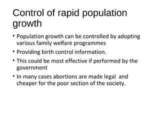 Control of rapid population
growth
• Population growth can be controlled by adopting
various family welfare programmes
• Providing birth control information.
• This could be most effective if performed by the
government
• In many cases abortions are made legal and
cheaper for the poor section of the society.
 