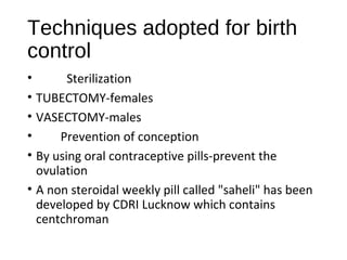 Techniques adopted for birth
control
• Sterilization
• TUBECTOMY-females
• VASECTOMY-males
• Prevention of conception
• By using oral contraceptive pills-prevent the
ovulation
• A non steroidal weekly pill called "saheli" has been
developed by CDRI Lucknow which contains
centchroman
 