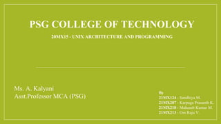PSG COLLEGE OF TECHNOLOGY
20MX15 - UNIX ARCHITECTURE AND PROGRAMMING
By
21MX124 - Sandhiya M.
21MX207 - Karpaga Prasanth K.
21MX210 - Maheash Kumar M.
21MX213 - Om Raju V.
Ms. A. Kalyani
Asst.Professor MCA (PSG)
 
