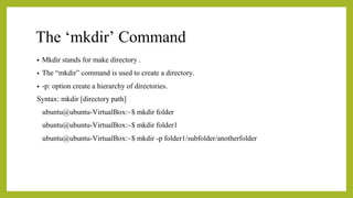 The ‘mkdir’ Command
• Mkdir stands for make directory .
• The “mkdir” command is used to create a directory.
• -p: option create a hierarchy of directories.
Syntax: mkdir [directory path]
ubuntu@ubuntu-VirtualBox:~$ mkdir folder
ubuntu@ubuntu-VirtualBox:~$ mkdir folder1
ubuntu@ubuntu-VirtualBox:~$ mkdir -p folder1/subfolder/anotherfolder
 