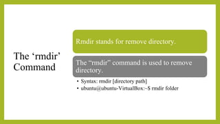 The ‘rmdir’
Command
Rmdir stands for remove directory.
The “rmdir” command is used to remove
directory.
• Syntax: rmdir [directory path]
• ubuntu@ubuntu-VirtualBox:~$ rmdir folder
 