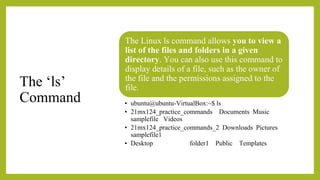 The ‘ls’
Command
The Linux ls command allows you to view a
list of the files and folders in a given
directory. You can also use this command to
display details of a file, such as the owner of
the file and the permissions assigned to the
file.
• ubuntu@ubuntu-VirtualBox:~$ ls
• 21mx124_practice_commands Documents Music
samplefile Videos
• 21mx124_practice_commands_2 Downloads Pictures
samplefile1
• Desktop folder1 Public Templates
 