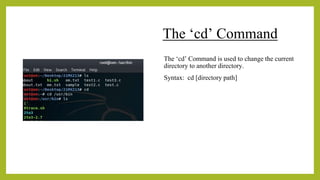 The ‘cd’ Command
The ‘cd’ Command is used to change the current
directory to another directory.
Syntax: cd [directory path]
 