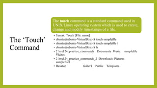 The ‘Touch’
Command
The touch command is a standard command used in
UNIX/Linux operating system which is used to create,
change and modify timestamps of a file.
• Syntax: Touch [File_name]
• ubuntu@ubuntu-VirtualBox:~$ touch samplefile
• ubuntu@ubuntu-VirtualBox:~$ touch samplefile1
• ubuntu@ubuntu-VirtualBox:~$ ls
• 21mx124_practice_commands Documents Music samplefile
Videos
• 21mx124_practice_commands_2 Downloads Pictures
samplefile1
• Desktop folder1 Public Templates
 