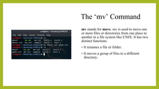 The ‘mv’ Command
mv stands for move. mv is used to move one
or more files or directories from one place to
another in a file system like UNIX. It has two
distinct functions.
• It renames a file or folder.
• It moves a group of files to a different
directory.
 