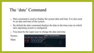 The ‘date’ Command
• Date command is used to display the system date and time. It is also used
to set date and time of the system.
• By default the date command displays the date in the time zone on which
unix operating system is configured.
• You must be the super-user to change the date and time.
Syntax:
$date
 