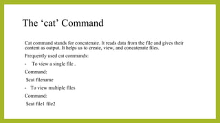 The ‘cat’ Command
Cat command stands for concatenate. It reads data from the file and gives their
content as output. It helps us to create, view, and concatenate files.
Frequently used cat commands:
• To view a single file .
Command:
$cat filename
• To view multiple files
Command:
$cat file1 file2
 